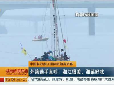 中国长沙湘江国际帆船赛闭幕 外籍选手直呼：湘江很美、湘菜好吃