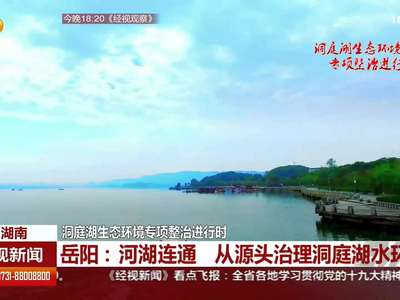 岳阳：河湖连通 从源头治理洞庭湖水环境
