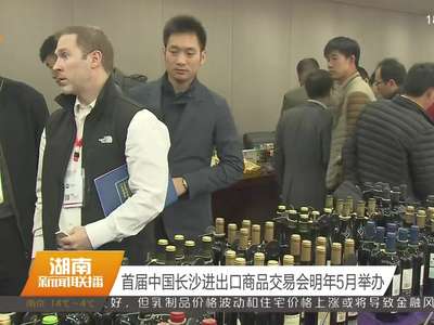 首届中国长沙进出口商品交易会明年5月举办