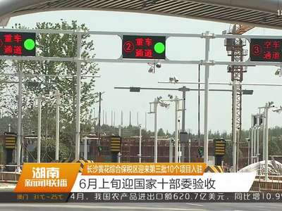 长沙黄花综合保税区迎来第三批10个项目入驻 6月上旬迎国家十部委验收