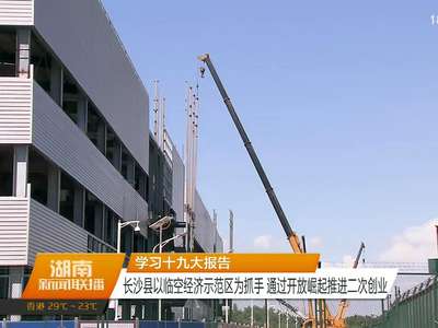 学习十九大报告 长沙县以临空经济示范区为抓手 通过开放崛起推进二次创业