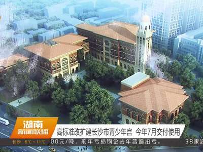 高标准改扩建长沙市青少年宫 今年7月交付使用