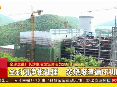 全球之最！长沙生活垃圾清洁焚烧场年底启用：投入超25亿提质垃圾掩埋 年处理垃圾180万吨冠居全球
