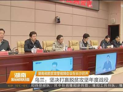 湖南省脱贫攻坚视频会议在长沙召开 乌兰：坚决打赢脱贫攻坚年度战役