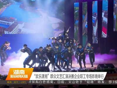 “欢乐潇湘”群众文艺汇演决赛企业职工专场12日晚举行