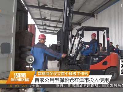 常德海关设立首个县级工作站 首家公用型保税仓在津市投入使用