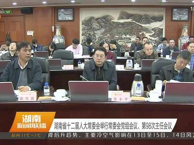 湖南省十二届人大常委会举行常委会党组会议、第98次主任会议