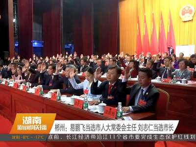 郴州：易鹏飞当选市人大常委会主任 刘志仁当选市长