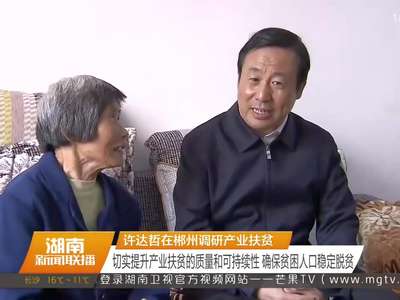 许达哲在郴州调研产业扶贫 切实提升产业扶贫的质量和可持续性 确保贫困人口稳定脱贫